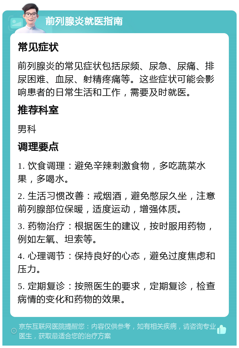 前列腺炎就医指南 常见症状 前列腺炎的常见症状包括尿频、尿急、尿痛、排尿困难、血尿、射精疼痛等。这些症状可能会影响患者的日常生活和工作，需要及时就医。 推荐科室 男科 调理要点 1. 饮食调理：避免辛辣刺激食物，多吃蔬菜水果，多喝水。 2. 生活习惯改善：戒烟酒，避免憋尿久坐，注意前列腺部位保暖，适度运动，增强体质。 3. 药物治疗：根据医生的建议，按时服用药物，例如左氧、坦索等。 4. 心理调节：保持良好的心态，避免过度焦虑和压力。 5. 定期复诊：按照医生的要求，定期复诊，检查病情的变化和药物的效果。