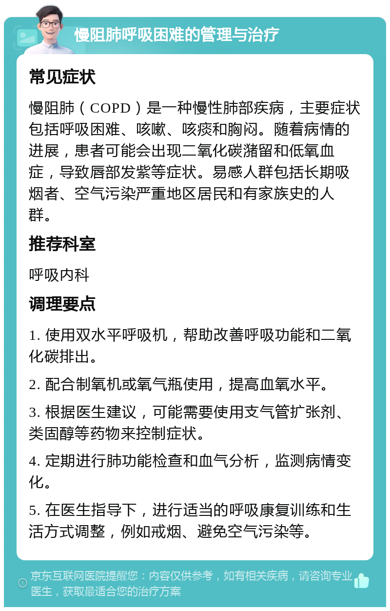 慢阻肺呼吸困难的管理与治疗 常见症状 慢阻肺（COPD）是一种慢性肺部疾病，主要症状包括呼吸困难、咳嗽、咳痰和胸闷。随着病情的进展，患者可能会出现二氧化碳潴留和低氧血症，导致唇部发紫等症状。易感人群包括长期吸烟者、空气污染严重地区居民和有家族史的人群。 推荐科室 呼吸内科 调理要点 1. 使用双水平呼吸机，帮助改善呼吸功能和二氧化碳排出。 2. 配合制氧机或氧气瓶使用，提高血氧水平。 3. 根据医生建议，可能需要使用支气管扩张剂、类固醇等药物来控制症状。 4. 定期进行肺功能检查和血气分析，监测病情变化。 5. 在医生指导下，进行适当的呼吸康复训练和生活方式调整，例如戒烟、避免空气污染等。