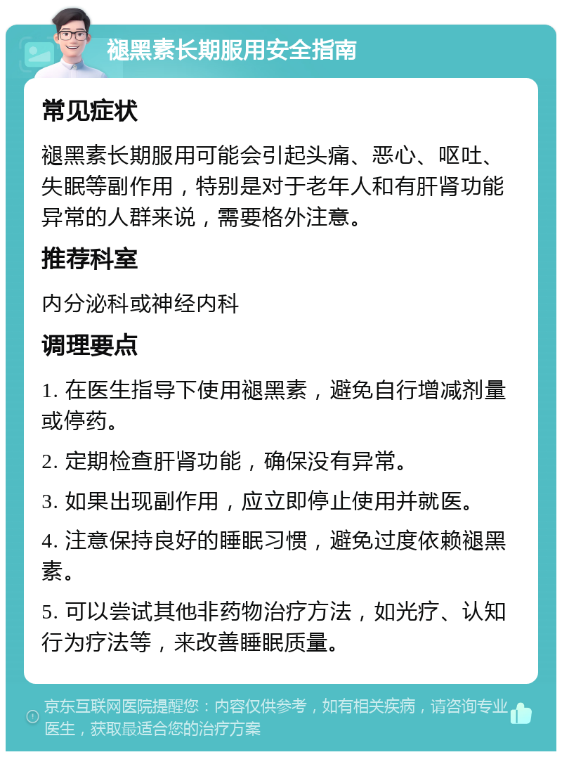 褪黑素长期服用安全指南 常见症状 褪黑素长期服用可能会引起头痛、恶心、呕吐、失眠等副作用，特别是对于老年人和有肝肾功能异常的人群来说，需要格外注意。 推荐科室 内分泌科或神经内科 调理要点 1. 在医生指导下使用褪黑素，避免自行增减剂量或停药。 2. 定期检查肝肾功能，确保没有异常。 3. 如果出现副作用，应立即停止使用并就医。 4. 注意保持良好的睡眠习惯，避免过度依赖褪黑素。 5. 可以尝试其他非药物治疗方法，如光疗、认知行为疗法等，来改善睡眠质量。