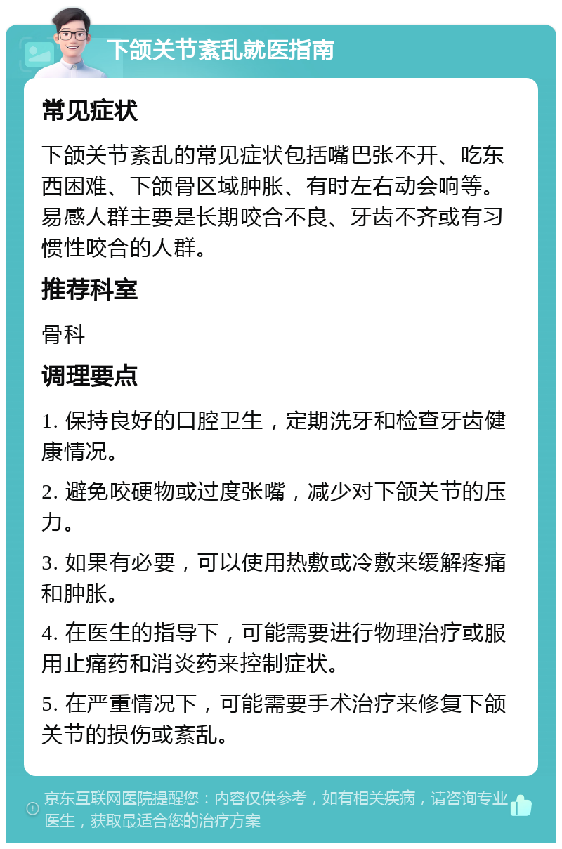 下颌关节紊乱就医指南 常见症状 下颌关节紊乱的常见症状包括嘴巴张不开、吃东西困难、下颌骨区域肿胀、有时左右动会响等。易感人群主要是长期咬合不良、牙齿不齐或有习惯性咬合的人群。 推荐科室 骨科 调理要点 1. 保持良好的口腔卫生，定期洗牙和检查牙齿健康情况。 2. 避免咬硬物或过度张嘴，减少对下颌关节的压力。 3. 如果有必要，可以使用热敷或冷敷来缓解疼痛和肿胀。 4. 在医生的指导下，可能需要进行物理治疗或服用止痛药和消炎药来控制症状。 5. 在严重情况下，可能需要手术治疗来修复下颌关节的损伤或紊乱。