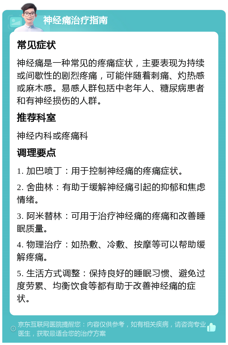 神经痛治疗指南 常见症状 神经痛是一种常见的疼痛症状，主要表现为持续或间歇性的剧烈疼痛，可能伴随着刺痛、灼热感或麻木感。易感人群包括中老年人、糖尿病患者和有神经损伤的人群。 推荐科室 神经内科或疼痛科 调理要点 1. 加巴喷丁：用于控制神经痛的疼痛症状。 2. 舍曲林：有助于缓解神经痛引起的抑郁和焦虑情绪。 3. 阿米替林：可用于治疗神经痛的疼痛和改善睡眠质量。 4. 物理治疗：如热敷、冷敷、按摩等可以帮助缓解疼痛。 5. 生活方式调整：保持良好的睡眠习惯、避免过度劳累、均衡饮食等都有助于改善神经痛的症状。