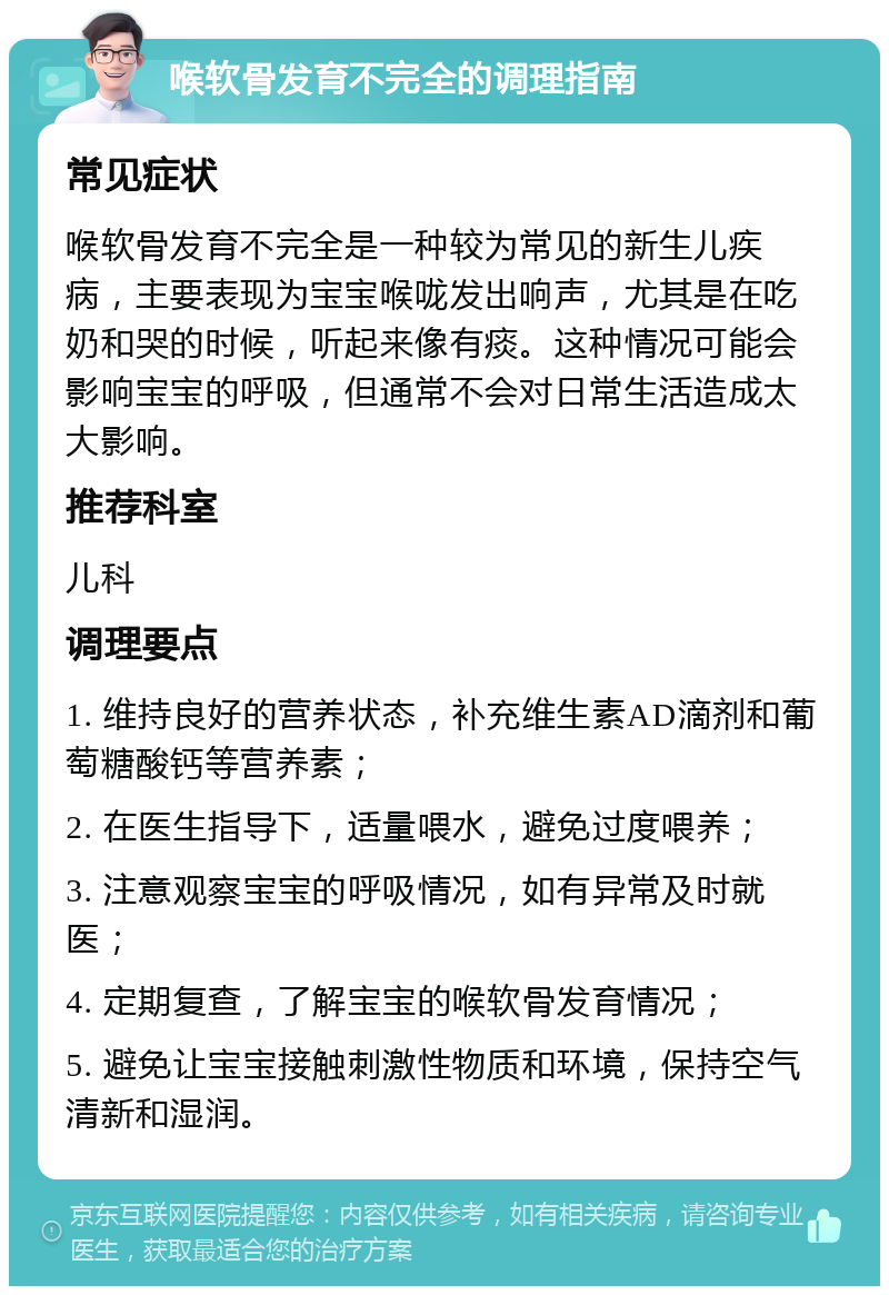 喉软骨发育不完全的调理指南 常见症状 喉软骨发育不完全是一种较为常见的新生儿疾病，主要表现为宝宝喉咙发出响声，尤其是在吃奶和哭的时候，听起来像有痰。这种情况可能会影响宝宝的呼吸，但通常不会对日常生活造成太大影响。 推荐科室 儿科 调理要点 1. 维持良好的营养状态，补充维生素AD滴剂和葡萄糖酸钙等营养素； 2. 在医生指导下，适量喂水，避免过度喂养； 3. 注意观察宝宝的呼吸情况，如有异常及时就医； 4. 定期复查，了解宝宝的喉软骨发育情况； 5. 避免让宝宝接触刺激性物质和环境，保持空气清新和湿润。