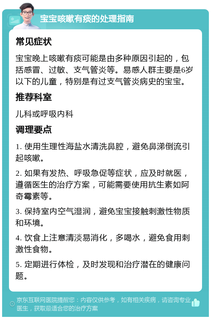 宝宝咳嗽有痰的处理指南 常见症状 宝宝晚上咳嗽有痰可能是由多种原因引起的，包括感冒、过敏、支气管炎等。易感人群主要是6岁以下的儿童，特别是有过支气管炎病史的宝宝。 推荐科室 儿科或呼吸内科 调理要点 1. 使用生理性海盐水清洗鼻腔，避免鼻涕倒流引起咳嗽。 2. 如果有发热、呼吸急促等症状，应及时就医，遵循医生的治疗方案，可能需要使用抗生素如阿奇霉素等。 3. 保持室内空气湿润，避免宝宝接触刺激性物质和环境。 4. 饮食上注意清淡易消化，多喝水，避免食用刺激性食物。 5. 定期进行体检，及时发现和治疗潜在的健康问题。