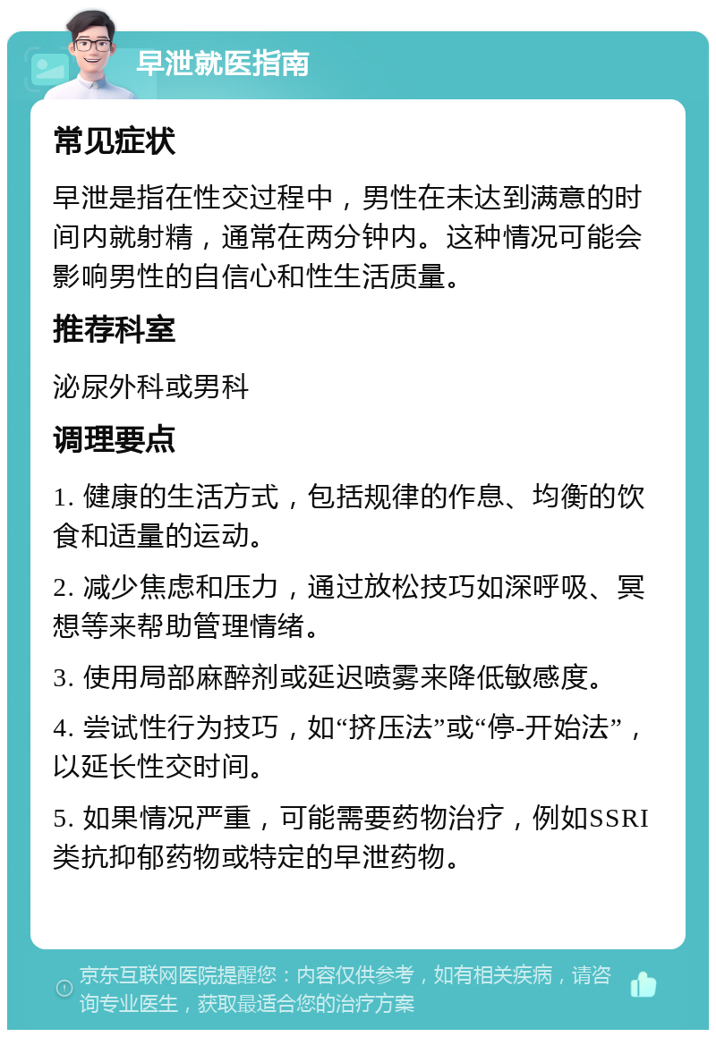 早泄就医指南 常见症状 早泄是指在性交过程中，男性在未达到满意的时间内就射精，通常在两分钟内。这种情况可能会影响男性的自信心和性生活质量。 推荐科室 泌尿外科或男科 调理要点 1. 健康的生活方式，包括规律的作息、均衡的饮食和适量的运动。 2. 减少焦虑和压力，通过放松技巧如深呼吸、冥想等来帮助管理情绪。 3. 使用局部麻醉剂或延迟喷雾来降低敏感度。 4. 尝试性行为技巧，如“挤压法”或“停-开始法”，以延长性交时间。 5. 如果情况严重，可能需要药物治疗，例如SSRI类抗抑郁药物或特定的早泄药物。