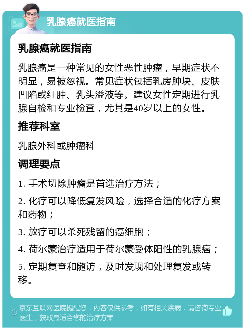 乳腺癌就医指南 乳腺癌就医指南 乳腺癌是一种常见的女性恶性肿瘤，早期症状不明显，易被忽视。常见症状包括乳房肿块、皮肤凹陷或红肿、乳头溢液等。建议女性定期进行乳腺自检和专业检查，尤其是40岁以上的女性。 推荐科室 乳腺外科或肿瘤科 调理要点 1. 手术切除肿瘤是首选治疗方法； 2. 化疗可以降低复发风险，选择合适的化疗方案和药物； 3. 放疗可以杀死残留的癌细胞； 4. 荷尔蒙治疗适用于荷尔蒙受体阳性的乳腺癌； 5. 定期复查和随访，及时发现和处理复发或转移。