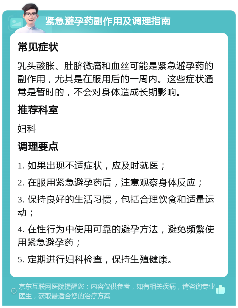 紧急避孕药副作用及调理指南 常见症状 乳头酸胀、肚脐微痛和血丝可能是紧急避孕药的副作用，尤其是在服用后的一周内。这些症状通常是暂时的，不会对身体造成长期影响。 推荐科室 妇科 调理要点 1. 如果出现不适症状，应及时就医； 2. 在服用紧急避孕药后，注意观察身体反应； 3. 保持良好的生活习惯，包括合理饮食和适量运动； 4. 在性行为中使用可靠的避孕方法，避免频繁使用紧急避孕药； 5. 定期进行妇科检查，保持生殖健康。