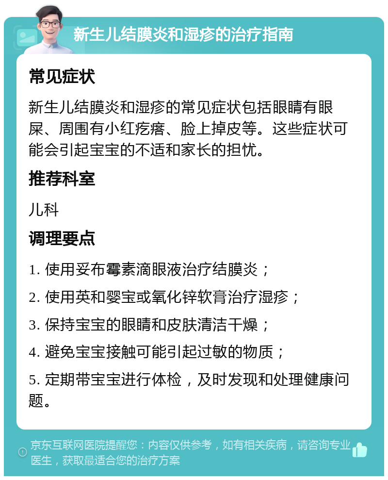 新生儿结膜炎和湿疹的治疗指南 常见症状 新生儿结膜炎和湿疹的常见症状包括眼睛有眼屎、周围有小红疙瘩、脸上掉皮等。这些症状可能会引起宝宝的不适和家长的担忧。 推荐科室 儿科 调理要点 1. 使用妥布霉素滴眼液治疗结膜炎； 2. 使用英和婴宝或氧化锌软膏治疗湿疹； 3. 保持宝宝的眼睛和皮肤清洁干燥； 4. 避免宝宝接触可能引起过敏的物质； 5. 定期带宝宝进行体检，及时发现和处理健康问题。