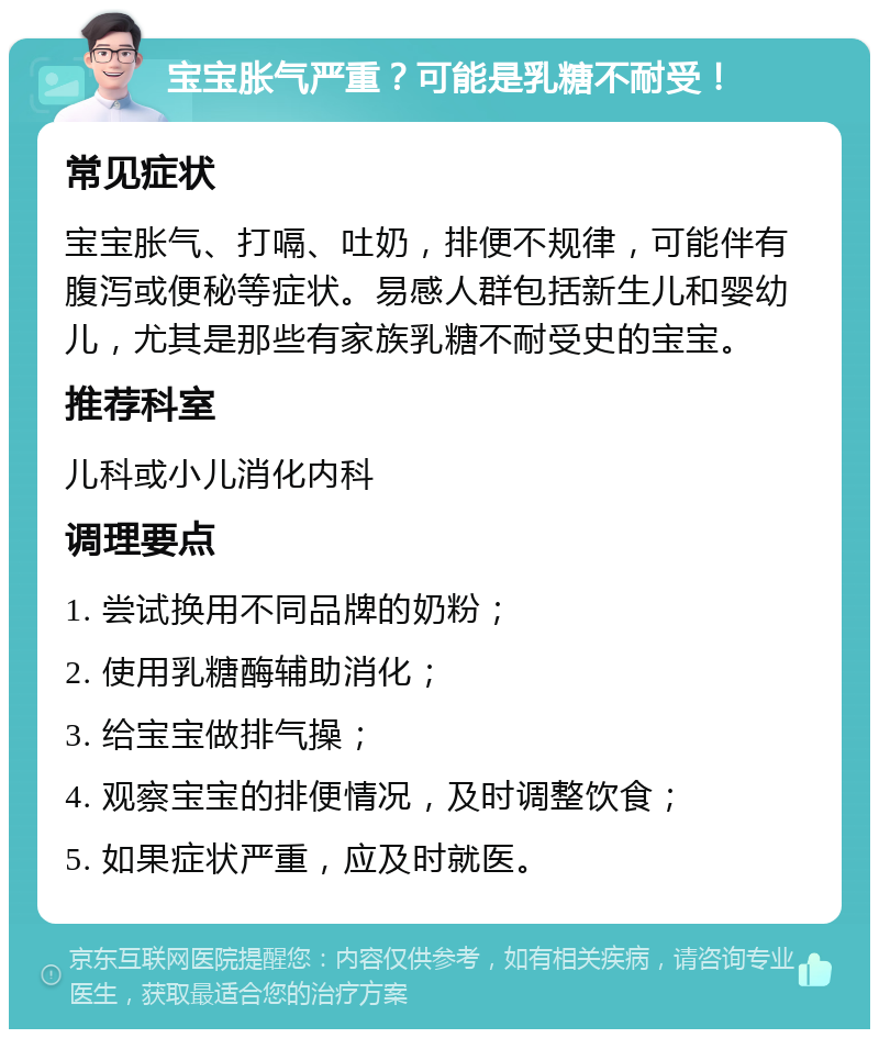 宝宝胀气严重？可能是乳糖不耐受！ 常见症状 宝宝胀气、打嗝、吐奶，排便不规律，可能伴有腹泻或便秘等症状。易感人群包括新生儿和婴幼儿，尤其是那些有家族乳糖不耐受史的宝宝。 推荐科室 儿科或小儿消化内科 调理要点 1. 尝试换用不同品牌的奶粉； 2. 使用乳糖酶辅助消化； 3. 给宝宝做排气操； 4. 观察宝宝的排便情况，及时调整饮食； 5. 如果症状严重，应及时就医。