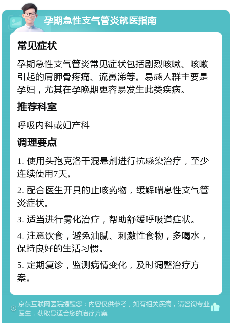 孕期急性支气管炎就医指南 常见症状 孕期急性支气管炎常见症状包括剧烈咳嗽、咳嗽引起的肩胛骨疼痛、流鼻涕等。易感人群主要是孕妇，尤其在孕晚期更容易发生此类疾病。 推荐科室 呼吸内科或妇产科 调理要点 1. 使用头孢克洛干混悬剂进行抗感染治疗，至少连续使用7天。 2. 配合医生开具的止咳药物，缓解喘息性支气管炎症状。 3. 适当进行雾化治疗，帮助舒缓呼吸道症状。 4. 注意饮食，避免油腻、刺激性食物，多喝水，保持良好的生活习惯。 5. 定期复诊，监测病情变化，及时调整治疗方案。