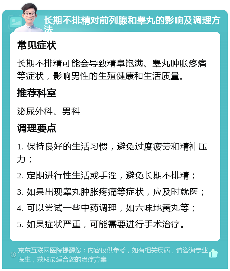 长期不排精对前列腺和睾丸的影响及调理方法 常见症状 长期不排精可能会导致精阜饱满、睾丸肿胀疼痛等症状，影响男性的生殖健康和生活质量。 推荐科室 泌尿外科、男科 调理要点 1. 保持良好的生活习惯，避免过度疲劳和精神压力； 2. 定期进行性生活或手淫，避免长期不排精； 3. 如果出现睾丸肿胀疼痛等症状，应及时就医； 4. 可以尝试一些中药调理，如六味地黄丸等； 5. 如果症状严重，可能需要进行手术治疗。