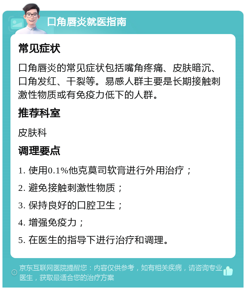 口角唇炎就医指南 常见症状 口角唇炎的常见症状包括嘴角疼痛、皮肤暗沉、口角发红、干裂等。易感人群主要是长期接触刺激性物质或有免疫力低下的人群。 推荐科室 皮肤科 调理要点 1. 使用0.1%他克莫司软膏进行外用治疗； 2. 避免接触刺激性物质； 3. 保持良好的口腔卫生； 4. 增强免疫力； 5. 在医生的指导下进行治疗和调理。