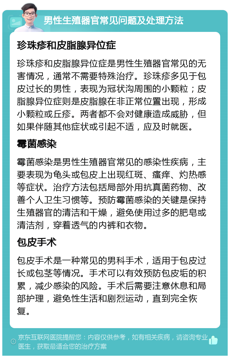 男性生殖器官常见问题及处理方法 珍珠疹和皮脂腺异位症 珍珠疹和皮脂腺异位症是男性生殖器官常见的无害情况，通常不需要特殊治疗。珍珠疹多见于包皮过长的男性，表现为冠状沟周围的小颗粒；皮脂腺异位症则是皮脂腺在非正常位置出现，形成小颗粒或丘疹。两者都不会对健康造成威胁，但如果伴随其他症状或引起不适，应及时就医。 霉菌感染 霉菌感染是男性生殖器官常见的感染性疾病，主要表现为龟头或包皮上出现红斑、瘙痒、灼热感等症状。治疗方法包括局部外用抗真菌药物、改善个人卫生习惯等。预防霉菌感染的关键是保持生殖器官的清洁和干燥，避免使用过多的肥皂或清洁剂，穿着透气的内裤和衣物。 包皮手术 包皮手术是一种常见的男科手术，适用于包皮过长或包茎等情况。手术可以有效预防包皮垢的积累，减少感染的风险。手术后需要注意休息和局部护理，避免性生活和剧烈运动，直到完全恢复。