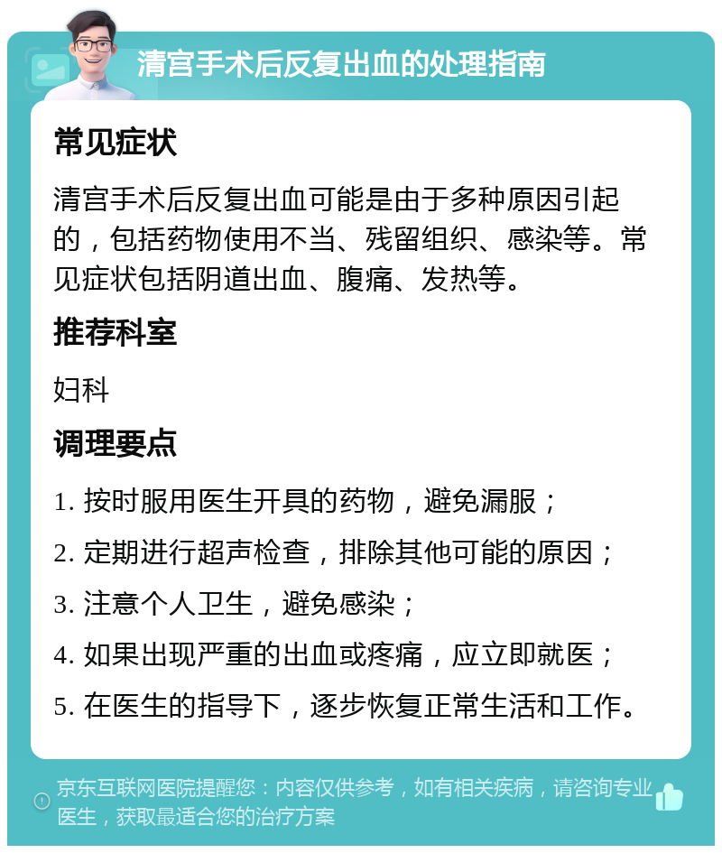 清宫手术后反复出血的处理指南 常见症状 清宫手术后反复出血可能是由于多种原因引起的，包括药物使用不当、残留组织、感染等。常见症状包括阴道出血、腹痛、发热等。 推荐科室 妇科 调理要点 1. 按时服用医生开具的药物，避免漏服； 2. 定期进行超声检查，排除其他可能的原因； 3. 注意个人卫生，避免感染； 4. 如果出现严重的出血或疼痛，应立即就医； 5. 在医生的指导下，逐步恢复正常生活和工作。