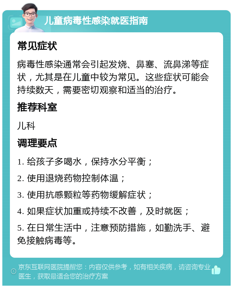 儿童病毒性感染就医指南 常见症状 病毒性感染通常会引起发烧、鼻塞、流鼻涕等症状，尤其是在儿童中较为常见。这些症状可能会持续数天，需要密切观察和适当的治疗。 推荐科室 儿科 调理要点 1. 给孩子多喝水，保持水分平衡； 2. 使用退烧药物控制体温； 3. 使用抗感颗粒等药物缓解症状； 4. 如果症状加重或持续不改善，及时就医； 5. 在日常生活中，注意预防措施，如勤洗手、避免接触病毒等。