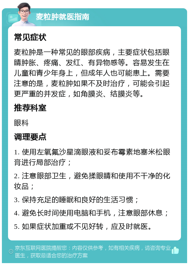 麦粒肿就医指南 常见症状 麦粒肿是一种常见的眼部疾病，主要症状包括眼睛肿胀、疼痛、发红、有异物感等。容易发生在儿童和青少年身上，但成年人也可能患上。需要注意的是，麦粒肿如果不及时治疗，可能会引起更严重的并发症，如角膜炎、结膜炎等。 推荐科室 眼科 调理要点 1. 使用左氧氟沙星滴眼液和妥布霉素地塞米松眼膏进行局部治疗； 2. 注意眼部卫生，避免揉眼睛和使用不干净的化妆品； 3. 保持充足的睡眠和良好的生活习惯； 4. 避免长时间使用电脑和手机，注意眼部休息； 5. 如果症状加重或不见好转，应及时就医。