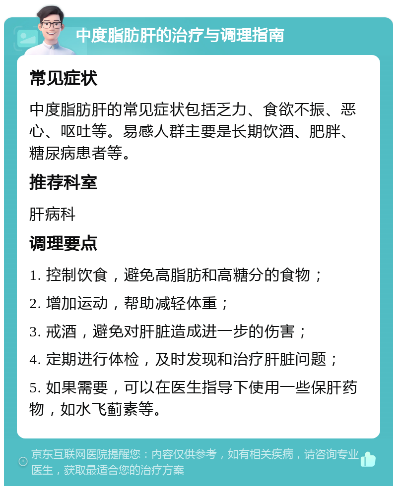 中度脂肪肝的治疗与调理指南 常见症状 中度脂肪肝的常见症状包括乏力、食欲不振、恶心、呕吐等。易感人群主要是长期饮酒、肥胖、糖尿病患者等。 推荐科室 肝病科 调理要点 1. 控制饮食，避免高脂肪和高糖分的食物； 2. 增加运动，帮助减轻体重； 3. 戒酒，避免对肝脏造成进一步的伤害； 4. 定期进行体检，及时发现和治疗肝脏问题； 5. 如果需要，可以在医生指导下使用一些保肝药物，如水飞蓟素等。