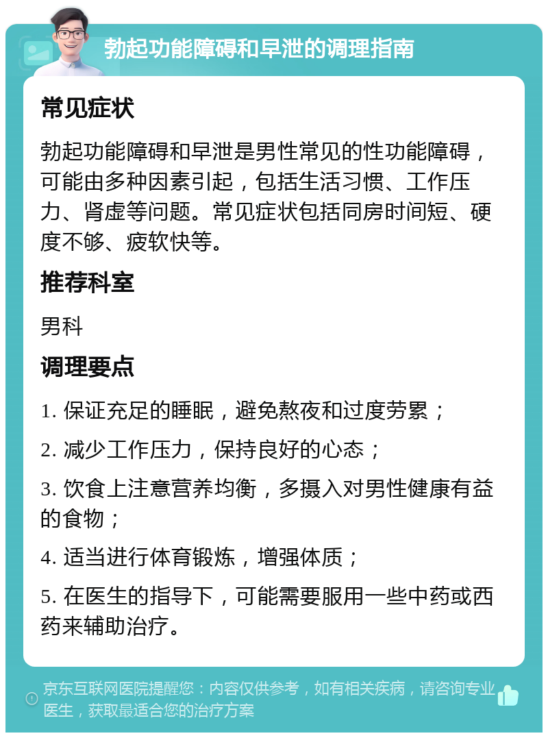 勃起功能障碍和早泄的调理指南 常见症状 勃起功能障碍和早泄是男性常见的性功能障碍，可能由多种因素引起，包括生活习惯、工作压力、肾虚等问题。常见症状包括同房时间短、硬度不够、疲软快等。 推荐科室 男科 调理要点 1. 保证充足的睡眠，避免熬夜和过度劳累； 2. 减少工作压力，保持良好的心态； 3. 饮食上注意营养均衡，多摄入对男性健康有益的食物； 4. 适当进行体育锻炼，增强体质； 5. 在医生的指导下，可能需要服用一些中药或西药来辅助治疗。