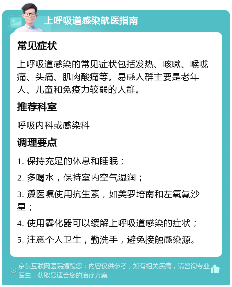 上呼吸道感染就医指南 常见症状 上呼吸道感染的常见症状包括发热、咳嗽、喉咙痛、头痛、肌肉酸痛等。易感人群主要是老年人、儿童和免疫力较弱的人群。 推荐科室 呼吸内科或感染科 调理要点 1. 保持充足的休息和睡眠； 2. 多喝水，保持室内空气湿润； 3. 遵医嘱使用抗生素，如美罗培南和左氧氟沙星； 4. 使用雾化器可以缓解上呼吸道感染的症状； 5. 注意个人卫生，勤洗手，避免接触感染源。