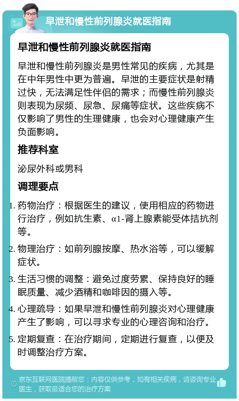 早泄和慢性前列腺炎就医指南 早泄和慢性前列腺炎就医指南 早泄和慢性前列腺炎是男性常见的疾病，尤其是在中年男性中更为普遍。早泄的主要症状是射精过快，无法满足性伴侣的需求；而慢性前列腺炎则表现为尿频、尿急、尿痛等症状。这些疾病不仅影响了男性的生理健康，也会对心理健康产生负面影响。 推荐科室 泌尿外科或男科 调理要点 药物治疗：根据医生的建议，使用相应的药物进行治疗，例如抗生素、α1-肾上腺素能受体拮抗剂等。 物理治疗：如前列腺按摩、热水浴等，可以缓解症状。 生活习惯的调整：避免过度劳累、保持良好的睡眠质量、减少酒精和咖啡因的摄入等。 心理疏导：如果早泄和慢性前列腺炎对心理健康产生了影响，可以寻求专业的心理咨询和治疗。 定期复查：在治疗期间，定期进行复查，以便及时调整治疗方案。