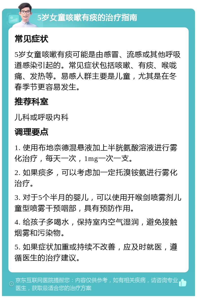 5岁女童咳嗽有痰的治疗指南 常见症状 5岁女童咳嗽有痰可能是由感冒、流感或其他呼吸道感染引起的。常见症状包括咳嗽、有痰、喉咙痛、发热等。易感人群主要是儿童，尤其是在冬春季节更容易发生。 推荐科室 儿科或呼吸内科 调理要点 1. 使用布地奈德混悬液加上半胱氨酸溶液进行雾化治疗，每天一次，1mg一次一支。 2. 如果痰多，可以考虑加一定托溴铵氨进行雾化治疗。 3. 对于5个半月的婴儿，可以使用开喉剑喷雾剂儿童型喷雾干预咽部，具有预防作用。 4. 给孩子多喝水，保持室内空气湿润，避免接触烟雾和污染物。 5. 如果症状加重或持续不改善，应及时就医，遵循医生的治疗建议。