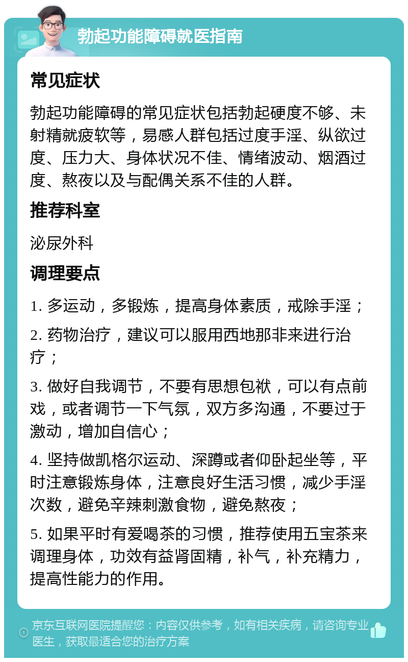 勃起功能障碍就医指南 常见症状 勃起功能障碍的常见症状包括勃起硬度不够、未射精就疲软等，易感人群包括过度手淫、纵欲过度、压力大、身体状况不佳、情绪波动、烟酒过度、熬夜以及与配偶关系不佳的人群。 推荐科室 泌尿外科 调理要点 1. 多运动，多锻炼，提高身体素质，戒除手淫； 2. 药物治疗，建议可以服用西地那非来进行治疗； 3. 做好自我调节，不要有思想包袱，可以有点前戏，或者调节一下气氛，双方多沟通，不要过于激动，增加自信心； 4. 坚持做凯格尔运动、深蹲或者仰卧起坐等，平时注意锻炼身体，注意良好生活习惯，减少手淫次数，避免辛辣刺激食物，避免熬夜； 5. 如果平时有爱喝茶的习惯，推荐使用五宝茶来调理身体，功效有益肾固精，补气，补充精力，提高性能力的作用。