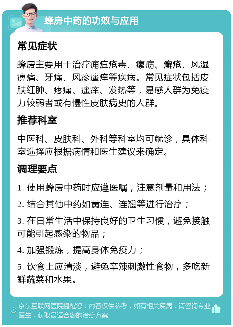 蜂房中药的功效与应用 常见症状 蜂房主要用于治疗痈疽疮毒、瘰疬、癣疮、风湿痹痛、牙痛、风疹瘙痒等疾病。常见症状包括皮肤红肿、疼痛、瘙痒、发热等，易感人群为免疫力较弱者或有慢性皮肤病史的人群。 推荐科室 中医科、皮肤科、外科等科室均可就诊，具体科室选择应根据病情和医生建议来确定。 调理要点 1. 使用蜂房中药时应遵医嘱，注意剂量和用法； 2. 结合其他中药如黄连、连翘等进行治疗； 3. 在日常生活中保持良好的卫生习惯，避免接触可能引起感染的物品； 4. 加强锻炼，提高身体免疫力； 5. 饮食上应清淡，避免辛辣刺激性食物，多吃新鲜蔬菜和水果。