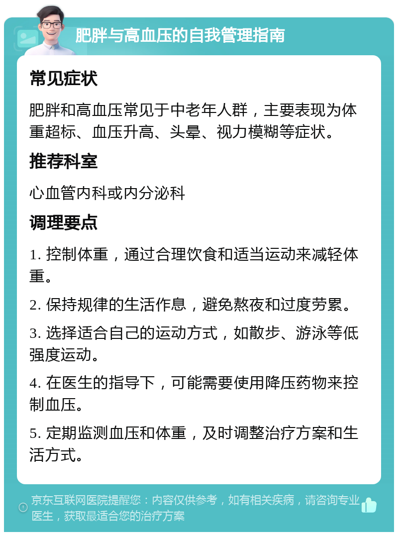 肥胖与高血压的自我管理指南 常见症状 肥胖和高血压常见于中老年人群，主要表现为体重超标、血压升高、头晕、视力模糊等症状。 推荐科室 心血管内科或内分泌科 调理要点 1. 控制体重，通过合理饮食和适当运动来减轻体重。 2. 保持规律的生活作息，避免熬夜和过度劳累。 3. 选择适合自己的运动方式，如散步、游泳等低强度运动。 4. 在医生的指导下，可能需要使用降压药物来控制血压。 5. 定期监测血压和体重，及时调整治疗方案和生活方式。