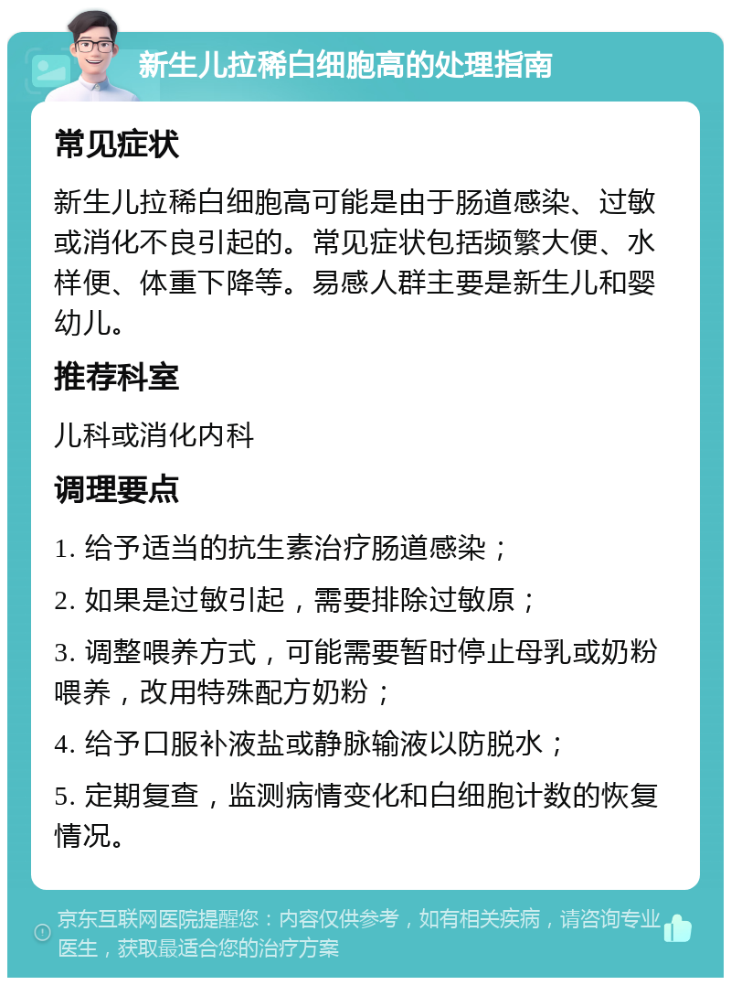 新生儿拉稀白细胞高的处理指南 常见症状 新生儿拉稀白细胞高可能是由于肠道感染、过敏或消化不良引起的。常见症状包括频繁大便、水样便、体重下降等。易感人群主要是新生儿和婴幼儿。 推荐科室 儿科或消化内科 调理要点 1. 给予适当的抗生素治疗肠道感染； 2. 如果是过敏引起，需要排除过敏原； 3. 调整喂养方式，可能需要暂时停止母乳或奶粉喂养，改用特殊配方奶粉； 4. 给予口服补液盐或静脉输液以防脱水； 5. 定期复查，监测病情变化和白细胞计数的恢复情况。