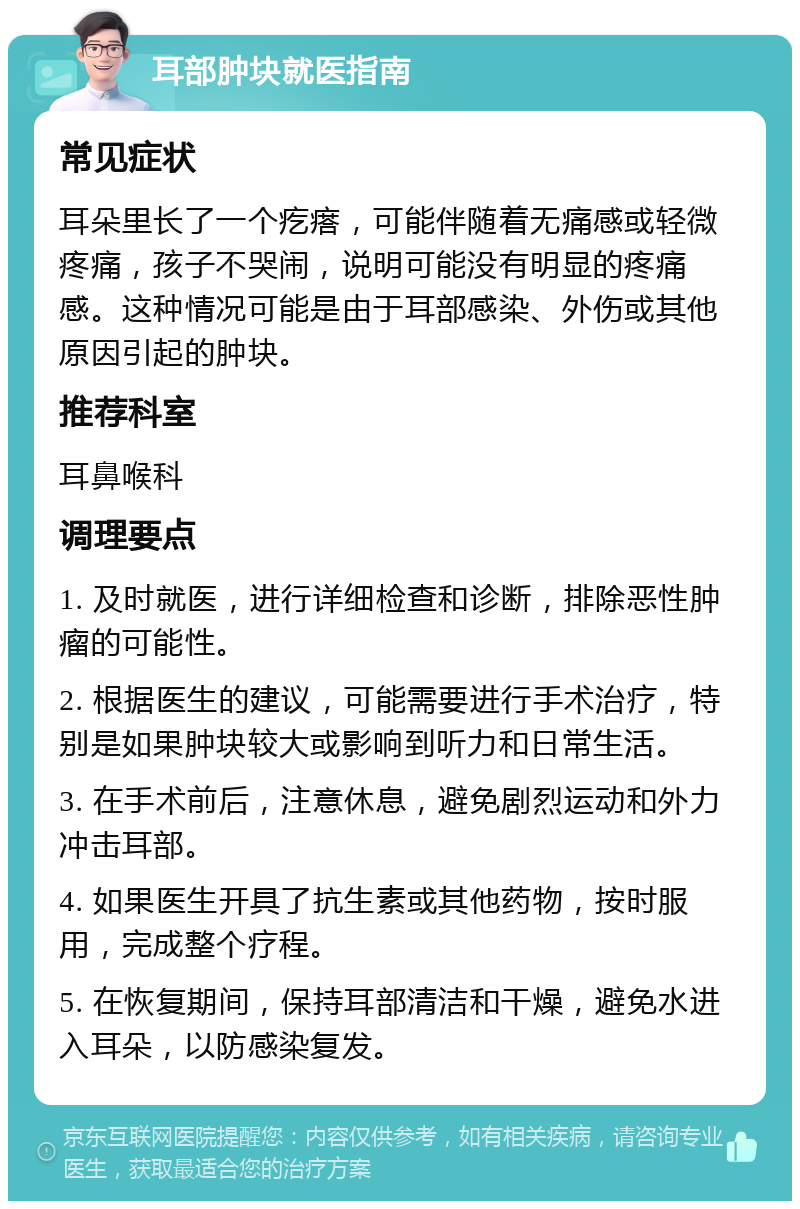 耳部肿块就医指南 常见症状 耳朵里长了一个疙瘩，可能伴随着无痛感或轻微疼痛，孩子不哭闹，说明可能没有明显的疼痛感。这种情况可能是由于耳部感染、外伤或其他原因引起的肿块。 推荐科室 耳鼻喉科 调理要点 1. 及时就医，进行详细检查和诊断，排除恶性肿瘤的可能性。 2. 根据医生的建议，可能需要进行手术治疗，特别是如果肿块较大或影响到听力和日常生活。 3. 在手术前后，注意休息，避免剧烈运动和外力冲击耳部。 4. 如果医生开具了抗生素或其他药物，按时服用，完成整个疗程。 5. 在恢复期间，保持耳部清洁和干燥，避免水进入耳朵，以防感染复发。