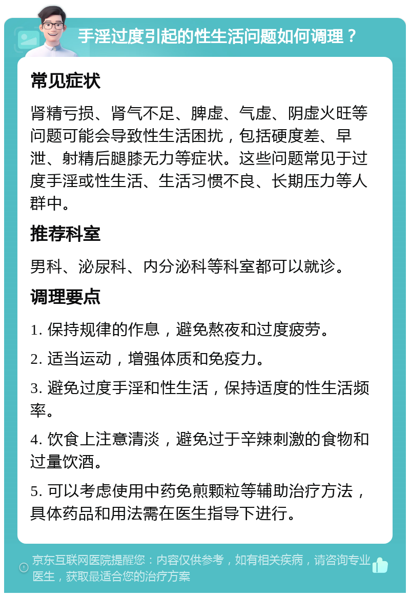 手淫过度引起的性生活问题如何调理？ 常见症状 肾精亏损、肾气不足、脾虚、气虚、阴虚火旺等问题可能会导致性生活困扰，包括硬度差、早泄、射精后腿膝无力等症状。这些问题常见于过度手淫或性生活、生活习惯不良、长期压力等人群中。 推荐科室 男科、泌尿科、内分泌科等科室都可以就诊。 调理要点 1. 保持规律的作息，避免熬夜和过度疲劳。 2. 适当运动，增强体质和免疫力。 3. 避免过度手淫和性生活，保持适度的性生活频率。 4. 饮食上注意清淡，避免过于辛辣刺激的食物和过量饮酒。 5. 可以考虑使用中药免煎颗粒等辅助治疗方法，具体药品和用法需在医生指导下进行。