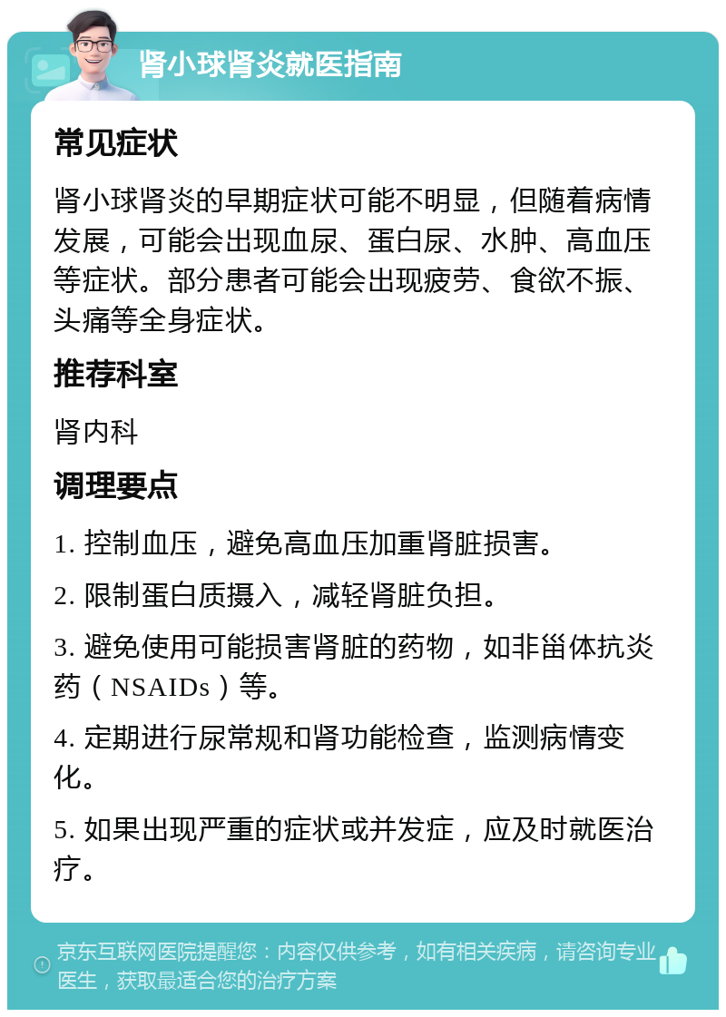 肾小球肾炎就医指南 常见症状 肾小球肾炎的早期症状可能不明显，但随着病情发展，可能会出现血尿、蛋白尿、水肿、高血压等症状。部分患者可能会出现疲劳、食欲不振、头痛等全身症状。 推荐科室 肾内科 调理要点 1. 控制血压，避免高血压加重肾脏损害。 2. 限制蛋白质摄入，减轻肾脏负担。 3. 避免使用可能损害肾脏的药物，如非甾体抗炎药（NSAIDs）等。 4. 定期进行尿常规和肾功能检查，监测病情变化。 5. 如果出现严重的症状或并发症，应及时就医治疗。