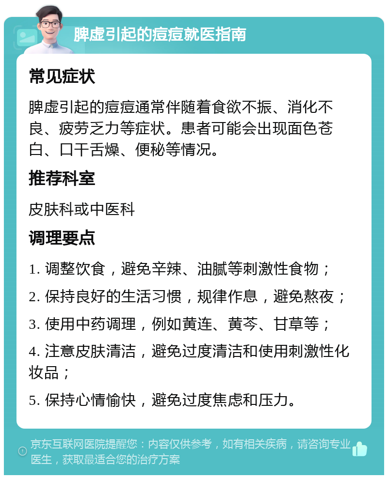 脾虚引起的痘痘就医指南 常见症状 脾虚引起的痘痘通常伴随着食欲不振、消化不良、疲劳乏力等症状。患者可能会出现面色苍白、口干舌燥、便秘等情况。 推荐科室 皮肤科或中医科 调理要点 1. 调整饮食，避免辛辣、油腻等刺激性食物； 2. 保持良好的生活习惯，规律作息，避免熬夜； 3. 使用中药调理，例如黄连、黄芩、甘草等； 4. 注意皮肤清洁，避免过度清洁和使用刺激性化妆品； 5. 保持心情愉快，避免过度焦虑和压力。