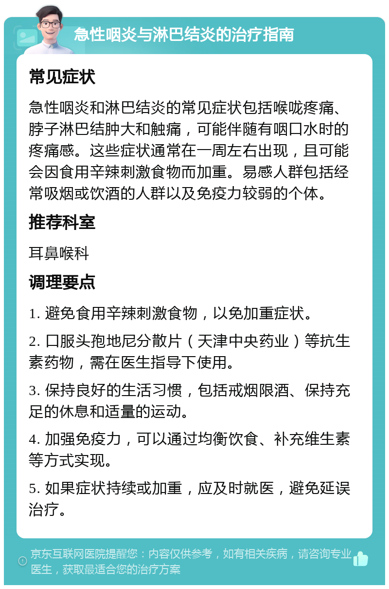 急性咽炎与淋巴结炎的治疗指南 常见症状 急性咽炎和淋巴结炎的常见症状包括喉咙疼痛、脖子淋巴结肿大和触痛，可能伴随有咽口水时的疼痛感。这些症状通常在一周左右出现，且可能会因食用辛辣刺激食物而加重。易感人群包括经常吸烟或饮酒的人群以及免疫力较弱的个体。 推荐科室 耳鼻喉科 调理要点 1. 避免食用辛辣刺激食物，以免加重症状。 2. 口服头孢地尼分散片（天津中央药业）等抗生素药物，需在医生指导下使用。 3. 保持良好的生活习惯，包括戒烟限酒、保持充足的休息和适量的运动。 4. 加强免疫力，可以通过均衡饮食、补充维生素等方式实现。 5. 如果症状持续或加重，应及时就医，避免延误治疗。