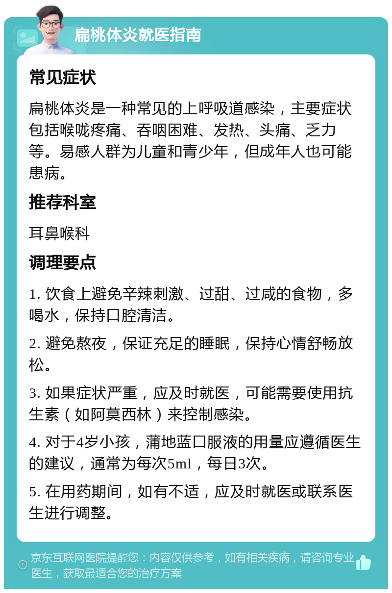 扁桃体炎就医指南 常见症状 扁桃体炎是一种常见的上呼吸道感染，主要症状包括喉咙疼痛、吞咽困难、发热、头痛、乏力等。易感人群为儿童和青少年，但成年人也可能患病。 推荐科室 耳鼻喉科 调理要点 1. 饮食上避免辛辣刺激、过甜、过咸的食物，多喝水，保持口腔清洁。 2. 避免熬夜，保证充足的睡眠，保持心情舒畅放松。 3. 如果症状严重，应及时就医，可能需要使用抗生素（如阿莫西林）来控制感染。 4. 对于4岁小孩，蒲地蓝口服液的用量应遵循医生的建议，通常为每次5ml，每日3次。 5. 在用药期间，如有不适，应及时就医或联系医生进行调整。