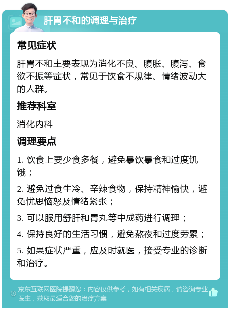 肝胃不和的调理与治疗 常见症状 肝胃不和主要表现为消化不良、腹胀、腹泻、食欲不振等症状，常见于饮食不规律、情绪波动大的人群。 推荐科室 消化内科 调理要点 1. 饮食上要少食多餐，避免暴饮暴食和过度饥饿； 2. 避免过食生冷、辛辣食物，保持精神愉快，避免忧思恼怒及情绪紧张； 3. 可以服用舒肝和胃丸等中成药进行调理； 4. 保持良好的生活习惯，避免熬夜和过度劳累； 5. 如果症状严重，应及时就医，接受专业的诊断和治疗。