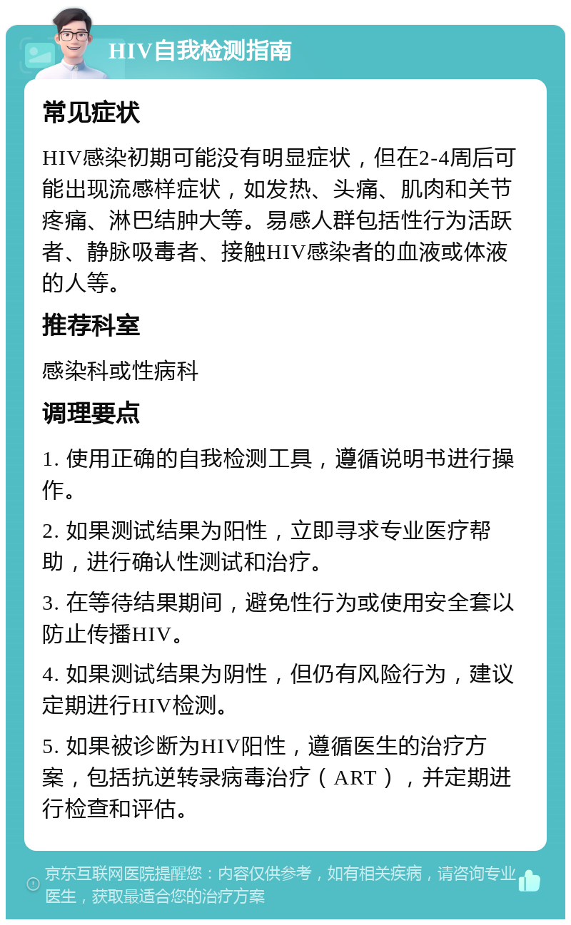 HIV自我检测指南 常见症状 HIV感染初期可能没有明显症状，但在2-4周后可能出现流感样症状，如发热、头痛、肌肉和关节疼痛、淋巴结肿大等。易感人群包括性行为活跃者、静脉吸毒者、接触HIV感染者的血液或体液的人等。 推荐科室 感染科或性病科 调理要点 1. 使用正确的自我检测工具，遵循说明书进行操作。 2. 如果测试结果为阳性，立即寻求专业医疗帮助，进行确认性测试和治疗。 3. 在等待结果期间，避免性行为或使用安全套以防止传播HIV。 4. 如果测试结果为阴性，但仍有风险行为，建议定期进行HIV检测。 5. 如果被诊断为HIV阳性，遵循医生的治疗方案，包括抗逆转录病毒治疗（ART），并定期进行检查和评估。