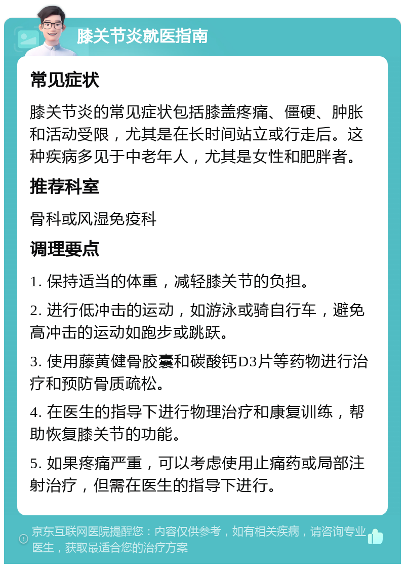 膝关节炎就医指南 常见症状 膝关节炎的常见症状包括膝盖疼痛、僵硬、肿胀和活动受限，尤其是在长时间站立或行走后。这种疾病多见于中老年人，尤其是女性和肥胖者。 推荐科室 骨科或风湿免疫科 调理要点 1. 保持适当的体重，减轻膝关节的负担。 2. 进行低冲击的运动，如游泳或骑自行车，避免高冲击的运动如跑步或跳跃。 3. 使用藤黄健骨胶囊和碳酸钙D3片等药物进行治疗和预防骨质疏松。 4. 在医生的指导下进行物理治疗和康复训练，帮助恢复膝关节的功能。 5. 如果疼痛严重，可以考虑使用止痛药或局部注射治疗，但需在医生的指导下进行。