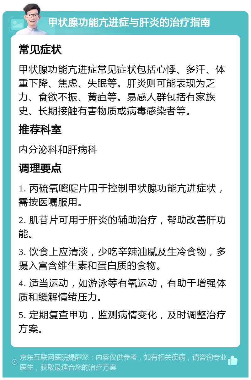 甲状腺功能亢进症与肝炎的治疗指南 常见症状 甲状腺功能亢进症常见症状包括心悸、多汗、体重下降、焦虑、失眠等。肝炎则可能表现为乏力、食欲不振、黄疸等。易感人群包括有家族史、长期接触有害物质或病毒感染者等。 推荐科室 内分泌科和肝病科 调理要点 1. 丙硫氧嘧啶片用于控制甲状腺功能亢进症状，需按医嘱服用。 2. 肌苷片可用于肝炎的辅助治疗，帮助改善肝功能。 3. 饮食上应清淡，少吃辛辣油腻及生冷食物，多摄入富含维生素和蛋白质的食物。 4. 适当运动，如游泳等有氧运动，有助于增强体质和缓解情绪压力。 5. 定期复查甲功，监测病情变化，及时调整治疗方案。