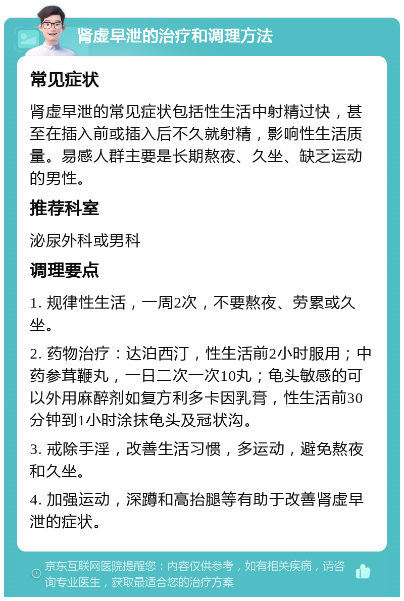 肾虚早泄的治疗和调理方法 常见症状 肾虚早泄的常见症状包括性生活中射精过快，甚至在插入前或插入后不久就射精，影响性生活质量。易感人群主要是长期熬夜、久坐、缺乏运动的男性。 推荐科室 泌尿外科或男科 调理要点 1. 规律性生活，一周2次，不要熬夜、劳累或久坐。 2. 药物治疗：达泊西汀，性生活前2小时服用；中药参茸鞭丸，一日二次一次10丸；龟头敏感的可以外用麻醉剂如复方利多卡因乳膏，性生活前30分钟到1小时涂抹龟头及冠状沟。 3. 戒除手淫，改善生活习惯，多运动，避免熬夜和久坐。 4. 加强运动，深蹲和高抬腿等有助于改善肾虚早泄的症状。