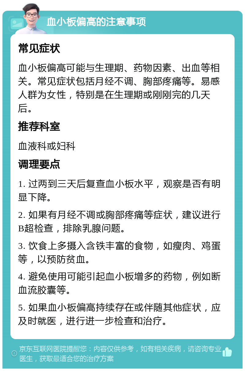 血小板偏高的注意事项 常见症状 血小板偏高可能与生理期、药物因素、出血等相关。常见症状包括月经不调、胸部疼痛等。易感人群为女性，特别是在生理期或刚刚完的几天后。 推荐科室 血液科或妇科 调理要点 1. 过两到三天后复查血小板水平，观察是否有明显下降。 2. 如果有月经不调或胸部疼痛等症状，建议进行B超检查，排除乳腺问题。 3. 饮食上多摄入含铁丰富的食物，如瘦肉、鸡蛋等，以预防贫血。 4. 避免使用可能引起血小板增多的药物，例如断血流胶囊等。 5. 如果血小板偏高持续存在或伴随其他症状，应及时就医，进行进一步检查和治疗。