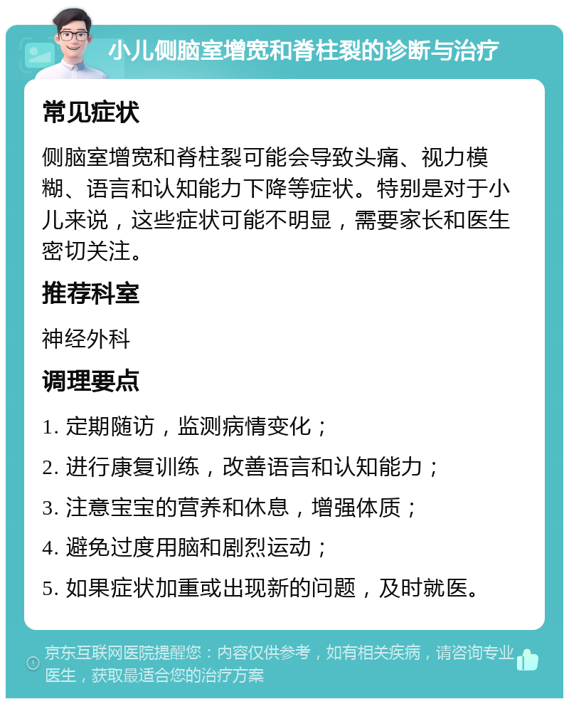 小儿侧脑室增宽和脊柱裂的诊断与治疗 常见症状 侧脑室增宽和脊柱裂可能会导致头痛、视力模糊、语言和认知能力下降等症状。特别是对于小儿来说，这些症状可能不明显，需要家长和医生密切关注。 推荐科室 神经外科 调理要点 1. 定期随访，监测病情变化； 2. 进行康复训练，改善语言和认知能力； 3. 注意宝宝的营养和休息，增强体质； 4. 避免过度用脑和剧烈运动； 5. 如果症状加重或出现新的问题，及时就医。