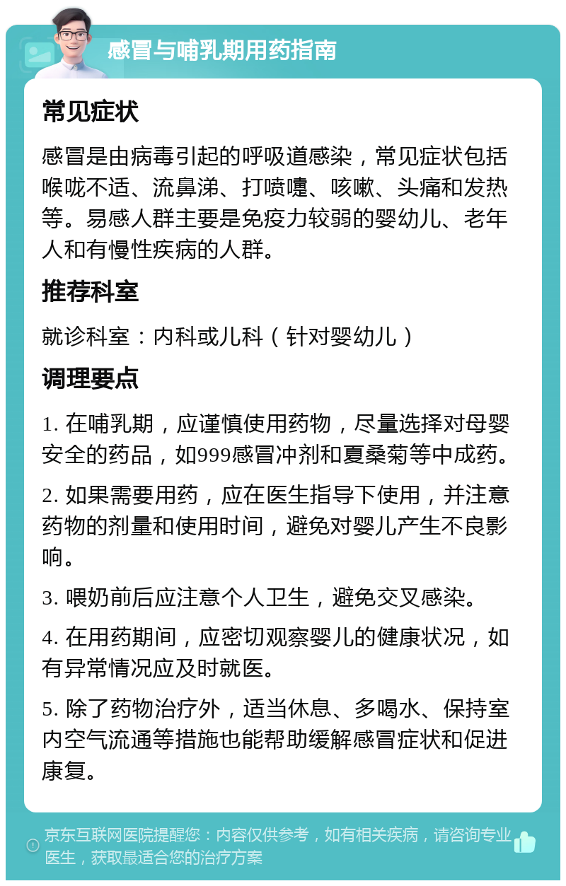 感冒与哺乳期用药指南 常见症状 感冒是由病毒引起的呼吸道感染，常见症状包括喉咙不适、流鼻涕、打喷嚏、咳嗽、头痛和发热等。易感人群主要是免疫力较弱的婴幼儿、老年人和有慢性疾病的人群。 推荐科室 就诊科室：内科或儿科（针对婴幼儿） 调理要点 1. 在哺乳期，应谨慎使用药物，尽量选择对母婴安全的药品，如999感冒冲剂和夏桑菊等中成药。 2. 如果需要用药，应在医生指导下使用，并注意药物的剂量和使用时间，避免对婴儿产生不良影响。 3. 喂奶前后应注意个人卫生，避免交叉感染。 4. 在用药期间，应密切观察婴儿的健康状况，如有异常情况应及时就医。 5. 除了药物治疗外，适当休息、多喝水、保持室内空气流通等措施也能帮助缓解感冒症状和促进康复。