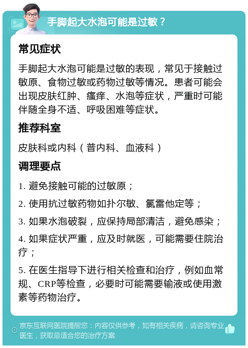 手脚起大水泡可能是过敏？ 常见症状 手脚起大水泡可能是过敏的表现，常见于接触过敏原、食物过敏或药物过敏等情况。患者可能会出现皮肤红肿、瘙痒、水泡等症状，严重时可能伴随全身不适、呼吸困难等症状。 推荐科室 皮肤科或内科（普内科、血液科） 调理要点 1. 避免接触可能的过敏原； 2. 使用抗过敏药物如扑尔敏、氯雷他定等； 3. 如果水泡破裂，应保持局部清洁，避免感染； 4. 如果症状严重，应及时就医，可能需要住院治疗； 5. 在医生指导下进行相关检查和治疗，例如血常规、CRP等检查，必要时可能需要输液或使用激素等药物治疗。