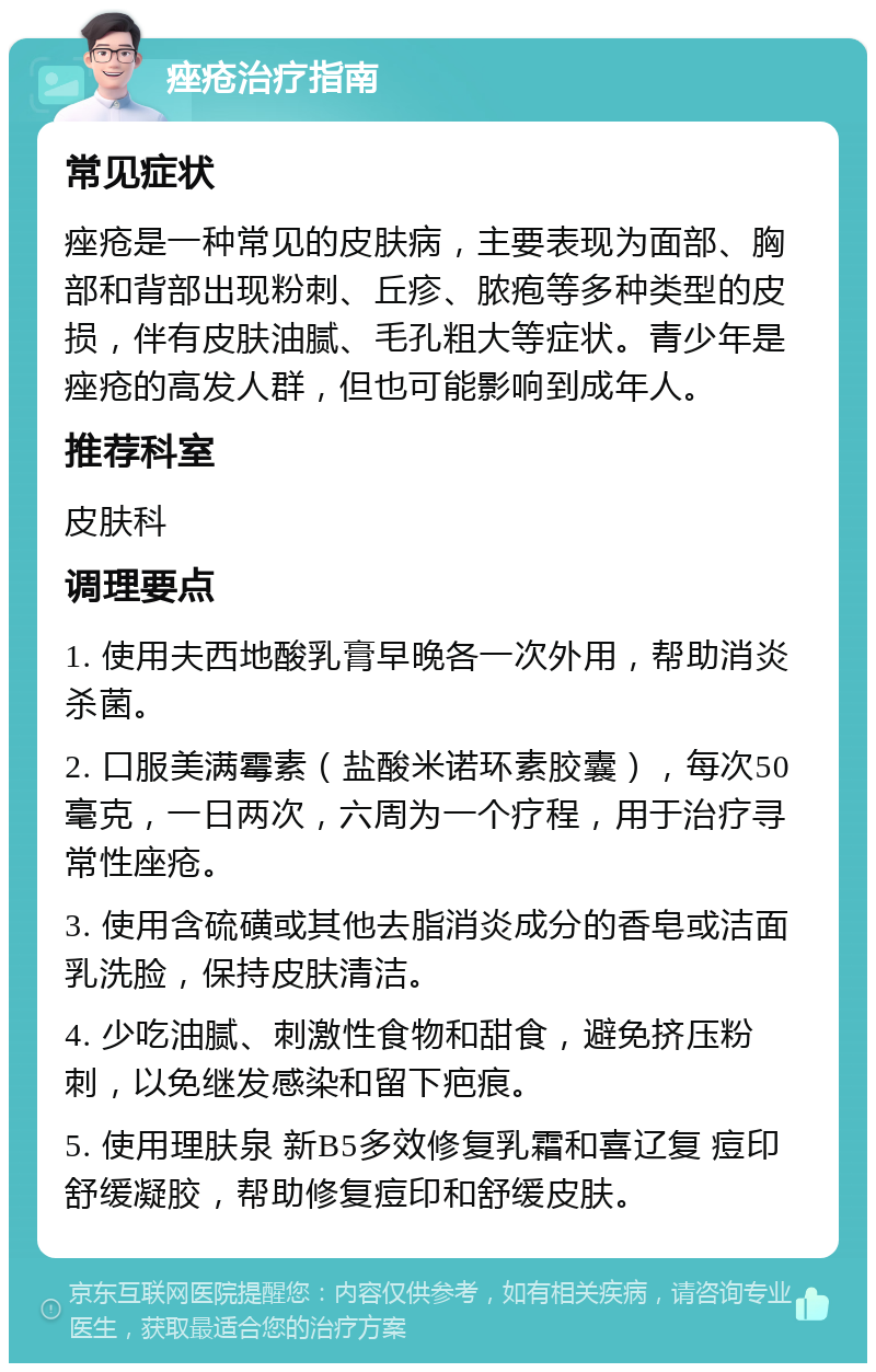 痤疮治疗指南 常见症状 痤疮是一种常见的皮肤病，主要表现为面部、胸部和背部出现粉刺、丘疹、脓疱等多种类型的皮损，伴有皮肤油腻、毛孔粗大等症状。青少年是痤疮的高发人群，但也可能影响到成年人。 推荐科室 皮肤科 调理要点 1. 使用夫西地酸乳膏早晚各一次外用，帮助消炎杀菌。 2. 口服美满霉素（盐酸米诺环素胶囊），每次50毫克，一日两次，六周为一个疗程，用于治疗寻常性座疮。 3. 使用含硫磺或其他去脂消炎成分的香皂或洁面乳洗脸，保持皮肤清洁。 4. 少吃油腻、刺激性食物和甜食，避免挤压粉刺，以免继发感染和留下疤痕。 5. 使用理肤泉 新B5多效修复乳霜和喜辽复 痘印舒缓凝胶，帮助修复痘印和舒缓皮肤。