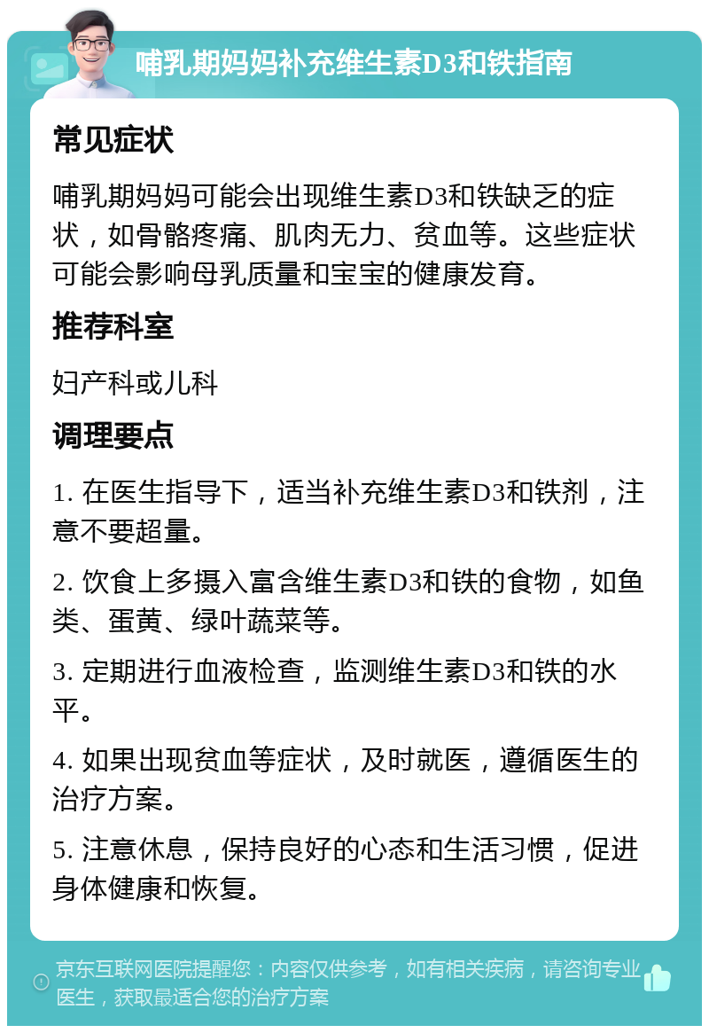 哺乳期妈妈补充维生素D3和铁指南 常见症状 哺乳期妈妈可能会出现维生素D3和铁缺乏的症状，如骨骼疼痛、肌肉无力、贫血等。这些症状可能会影响母乳质量和宝宝的健康发育。 推荐科室 妇产科或儿科 调理要点 1. 在医生指导下，适当补充维生素D3和铁剂，注意不要超量。 2. 饮食上多摄入富含维生素D3和铁的食物，如鱼类、蛋黄、绿叶蔬菜等。 3. 定期进行血液检查，监测维生素D3和铁的水平。 4. 如果出现贫血等症状，及时就医，遵循医生的治疗方案。 5. 注意休息，保持良好的心态和生活习惯，促进身体健康和恢复。