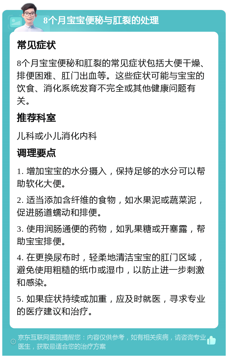 8个月宝宝便秘与肛裂的处理 常见症状 8个月宝宝便秘和肛裂的常见症状包括大便干燥、排便困难、肛门出血等。这些症状可能与宝宝的饮食、消化系统发育不完全或其他健康问题有关。 推荐科室 儿科或小儿消化内科 调理要点 1. 增加宝宝的水分摄入，保持足够的水分可以帮助软化大便。 2. 适当添加含纤维的食物，如水果泥或蔬菜泥，促进肠道蠕动和排便。 3. 使用润肠通便的药物，如乳果糖或开塞露，帮助宝宝排便。 4. 在更换尿布时，轻柔地清洁宝宝的肛门区域，避免使用粗糙的纸巾或湿巾，以防止进一步刺激和感染。 5. 如果症状持续或加重，应及时就医，寻求专业的医疗建议和治疗。