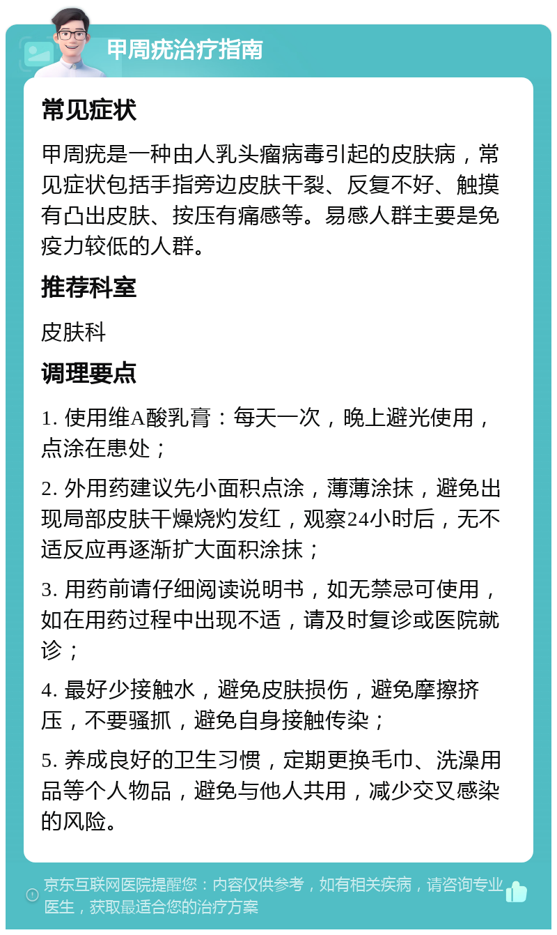 甲周疣治疗指南 常见症状 甲周疣是一种由人乳头瘤病毒引起的皮肤病，常见症状包括手指旁边皮肤干裂、反复不好、触摸有凸出皮肤、按压有痛感等。易感人群主要是免疫力较低的人群。 推荐科室 皮肤科 调理要点 1. 使用维A酸乳膏：每天一次，晚上避光使用，点涂在患处； 2. 外用药建议先小面积点涂，薄薄涂抹，避免出现局部皮肤干燥烧灼发红，观察24小时后，无不适反应再逐渐扩大面积涂抹； 3. 用药前请仔细阅读说明书，如无禁忌可使用，如在用药过程中出现不适，请及时复诊或医院就诊； 4. 最好少接触水，避免皮肤损伤，避免摩擦挤压，不要骚抓，避免自身接触传染； 5. 养成良好的卫生习惯，定期更换毛巾、洗澡用品等个人物品，避免与他人共用，减少交叉感染的风险。