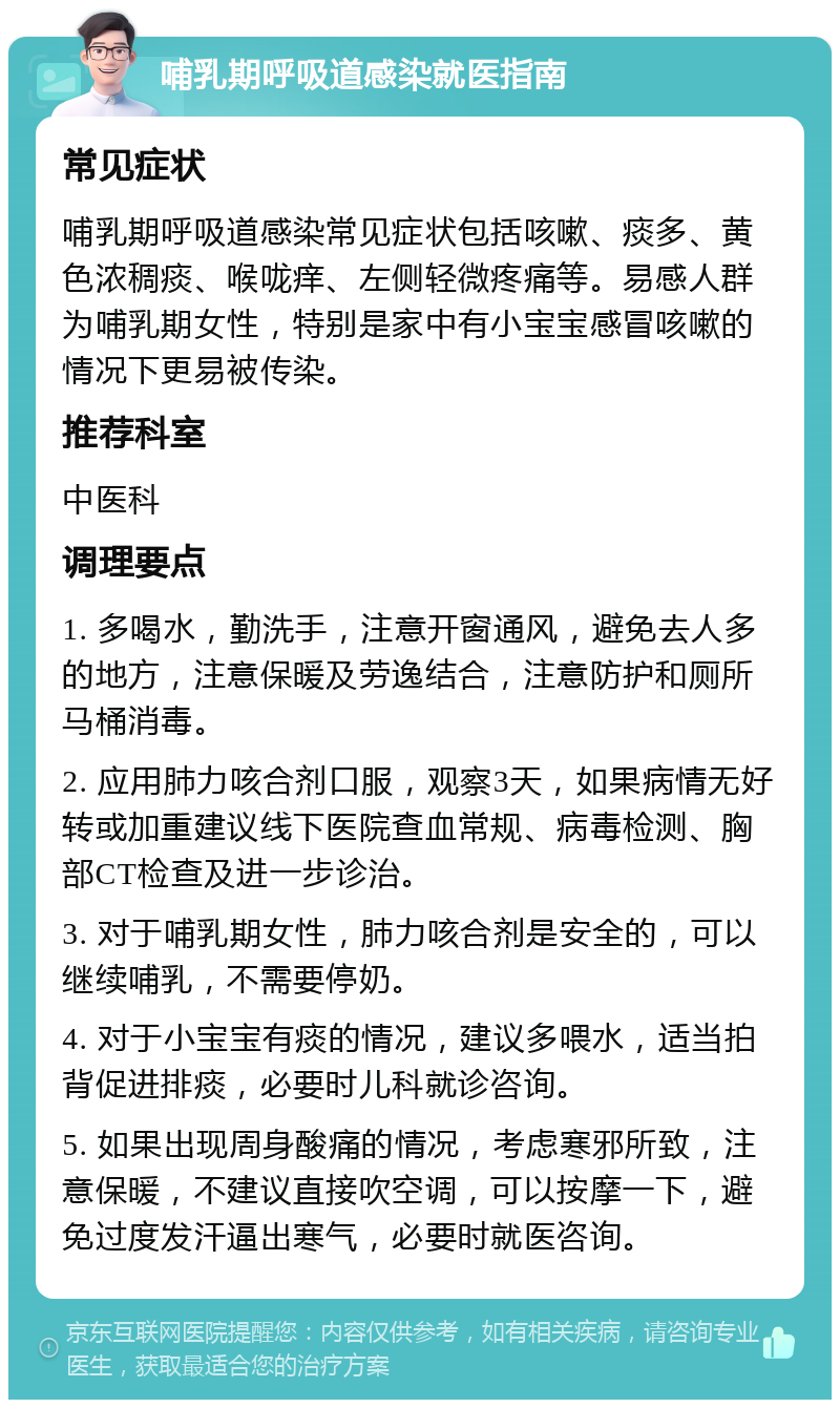 哺乳期呼吸道感染就医指南 常见症状 哺乳期呼吸道感染常见症状包括咳嗽、痰多、黄色浓稠痰、喉咙痒、左侧轻微疼痛等。易感人群为哺乳期女性，特别是家中有小宝宝感冒咳嗽的情况下更易被传染。 推荐科室 中医科 调理要点 1. 多喝水，勤洗手，注意开窗通风，避免去人多的地方，注意保暖及劳逸结合，注意防护和厕所马桶消毒。 2. 应用肺力咳合剂口服，观察3天，如果病情无好转或加重建议线下医院查血常规、病毒检测、胸部CT检查及进一步诊治。 3. 对于哺乳期女性，肺力咳合剂是安全的，可以继续哺乳，不需要停奶。 4. 对于小宝宝有痰的情况，建议多喂水，适当拍背促进排痰，必要时儿科就诊咨询。 5. 如果出现周身酸痛的情况，考虑寒邪所致，注意保暖，不建议直接吹空调，可以按摩一下，避免过度发汗逼出寒气，必要时就医咨询。