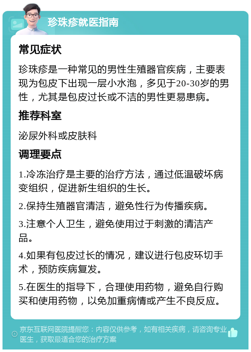 珍珠疹就医指南 常见症状 珍珠疹是一种常见的男性生殖器官疾病，主要表现为包皮下出现一层小水泡，多见于20-30岁的男性，尤其是包皮过长或不洁的男性更易患病。 推荐科室 泌尿外科或皮肤科 调理要点 1.冷冻治疗是主要的治疗方法，通过低温破坏病变组织，促进新生组织的生长。 2.保持生殖器官清洁，避免性行为传播疾病。 3.注意个人卫生，避免使用过于刺激的清洁产品。 4.如果有包皮过长的情况，建议进行包皮环切手术，预防疾病复发。 5.在医生的指导下，合理使用药物，避免自行购买和使用药物，以免加重病情或产生不良反应。