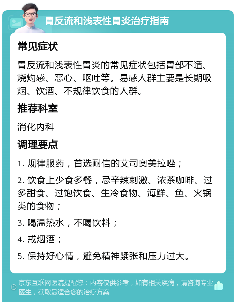 胃反流和浅表性胃炎治疗指南 常见症状 胃反流和浅表性胃炎的常见症状包括胃部不适、烧灼感、恶心、呕吐等。易感人群主要是长期吸烟、饮酒、不规律饮食的人群。 推荐科室 消化内科 调理要点 1. 规律服药，首选耐信的艾司奥美拉唑； 2. 饮食上少食多餐，忌辛辣刺激、浓茶咖啡、过多甜食、过饱饮食、生冷食物、海鲜、鱼、火锅类的食物； 3. 喝温热水，不喝饮料； 4. 戒烟酒； 5. 保持好心情，避免精神紧张和压力过大。